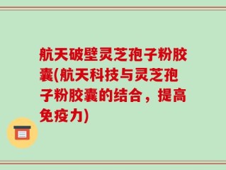 航天破壁灵芝孢子粉胶囊(航天科技与灵芝孢子粉胶囊的结合，提高免疫力)