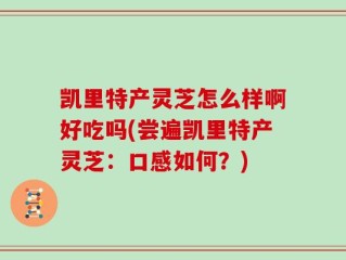 凯里特产灵芝怎么样啊好吃吗(尝遍凯里特产灵芝：口感如何？)