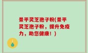 景平灵芝孢子粉(景平灵芝孢子粉，提升免疫力，助您健康！)
