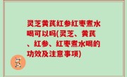 灵芝黄芪红参红枣煮水喝可以吗(灵芝、黄芪、红参、红枣煮水喝的功效及注意事项)