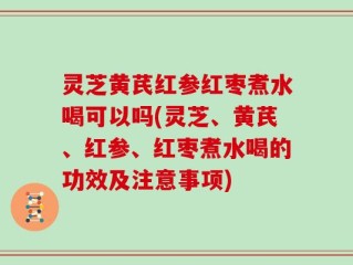 灵芝黄芪红参红枣煮水喝可以吗(灵芝、黄芪、红参、红枣煮水喝的功效及注意事项)