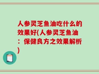 人参灵芝鱼油吃什么的效果好(人参灵芝鱼油：保健良方之效果解析)