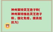 神州赛特灵芝孢子粉(神州赛特推出灵芝孢子粉，强化免疫，提高抵抗力)