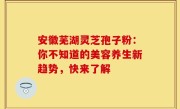 安徽芜湖灵芝孢子粉：你不知道的美容养生新趋势，快来了解