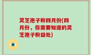 灵芝孢子粉四月份(四月份，你需要知道的灵芝孢子粉益处)