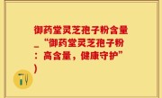 御药堂灵芝孢子粉含量_“御药堂灵芝孢子粉:高含量,健康守护”)