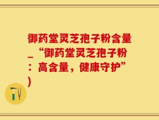 御药堂灵芝孢子粉含量_“御药堂灵芝孢子粉：高含量，健康守护”)