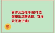 百洋云芝孢子油(打造健康生活新选择：百洋云芝孢子油)
