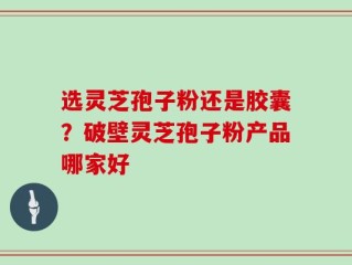 选灵芝孢子粉还是胶囊？破壁灵芝孢子粉产品哪家好