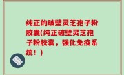 纯正的破壁灵芝孢子粉胶囊(纯正破壁灵芝孢子粉胶囊，强化免疫系统！)