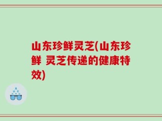 山东珍鲜灵芝(山东珍鲜 灵芝传递的健康特效)