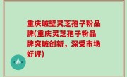 重庆破壁灵芝孢子粉品牌(重庆灵芝孢子粉品牌突破创新，深受市场好评)
