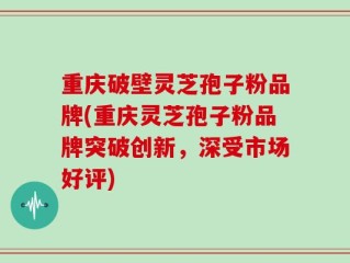 重庆破壁灵芝孢子粉品牌(重庆灵芝孢子粉品牌突破创新，深受市场好评)