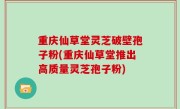 重庆仙草堂灵芝破壁孢子粉(重庆仙草堂推出高质量灵芝孢子粉)