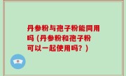 丹参粉与孢子粉能同用吗 (丹参粉和孢子粉可以一起使用吗？)