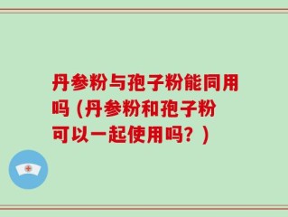 丹参粉与孢子粉能同用吗 (丹参粉和孢子粉可以一起使用吗？)