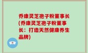 乔康灵芝孢子粉董事长(乔康灵芝孢子粉董事长：打造天然健康养生品牌)