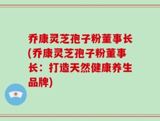 乔康灵芝孢子粉董事长(乔康灵芝孢子粉董事长：打造天然健康养生品牌)