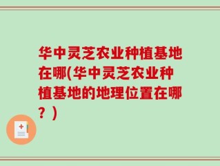 华中灵芝农业种植基地在哪(华中灵芝农业种植基地的地理位置在哪？)