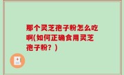 那个灵芝孢子粉怎么吃啊(如何正确食用灵芝孢子粉？)