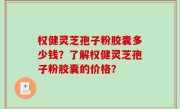 权健灵芝孢子粉胶囊多少钱？了解权健灵芝孢子粉胶囊的价格？