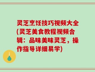 灵芝烹饪技巧视频大全(灵芝美食教程视频合辑：品味美味灵芝，操作指导详细易学)