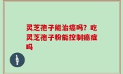 灵芝孢子能治癌吗？吃灵芝孢子粉能控制癌症吗
