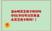 温水喝灵芝孢子粉好吗孕妇(孕妇可以饮用温水灵芝孢子粉吗？)