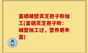 富硒破壁灵芝孢子粉加工(富硒灵芝孢子粉：破壁加工过，营养更丰富)
