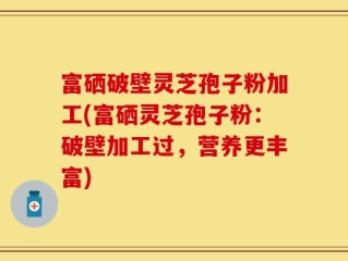 富硒破壁灵芝孢子粉加工(富硒灵芝孢子粉：破壁加工过，营养更丰富)