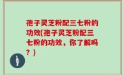 孢子灵芝粉配三七粉的功效(孢子灵芝粉配三七粉的功效，你了解吗？)