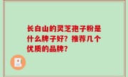 长白山的灵芝孢子粉是什么牌子好？推荐几个优质的品牌？
