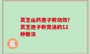 灵芝山药孢子粉功效？灵芝孢子粉煲汤的12种做法