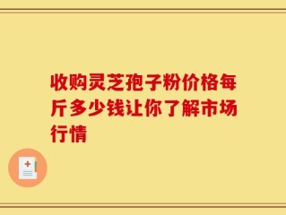 收购灵芝孢子粉价格每斤多少钱让你了解市场行情