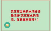 灵芝蒸出来的水浓好还是淡好(灵芝蒸水的浓淡，你更喜欢哪种？)