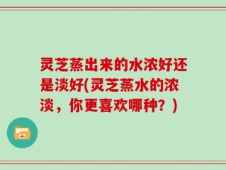 灵芝蒸出来的水浓好还是淡好(灵芝蒸水的浓淡，你更喜欢哪种？)