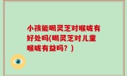 小孩能喝灵芝对喉咙有好处吗(喝灵芝对儿童喉咙有益吗？)