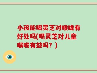 小孩能喝灵芝对喉咙有好处吗(喝灵芝对儿童喉咙有益吗？)