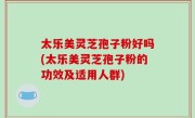 太乐美灵芝孢子粉好吗(太乐美灵芝孢子粉的功效及适用人群)