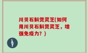 川贝石斛煲灵芝(如何用川贝石斛煲灵芝，增强免疫力？)