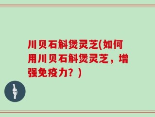 川贝石斛煲灵芝(如何用川贝石斛煲灵芝，增强免疫力？)