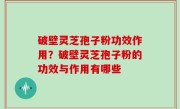 破壁灵芝孢子粉功效作用？破壁灵芝孢子粉的功效与作用有哪些