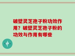 破壁灵芝孢子粉功效作用？破壁灵芝孢子粉的功效与作用有哪些
