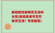 新冠阳性能喝灵芝汤吗女性(新冠患者可否饮用灵芝汤？专家解答)