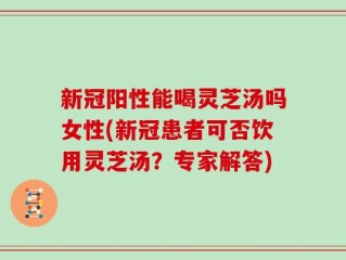 新冠阳性能喝灵芝汤吗女性(新冠患者可否饮用灵芝汤？专家解答)