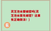 灵芝泡水要破壁吗(灵芝泡水需先破壁？这里有正确做法！)