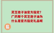 灵芝孢子油官方指定？广药那个灵芝孢子油为什么是官方指定礼品呢