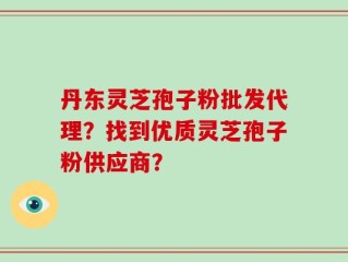 丹东灵芝孢子粉批发代理？找到优质灵芝孢子粉供应商？