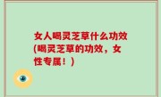 女人喝灵芝草什么功效(喝灵芝草的功效，女性专属！)