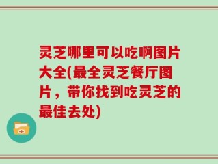 灵芝哪里可以吃啊图片大全(最全灵芝餐厅图片，带你找到吃灵芝的最佳去处)